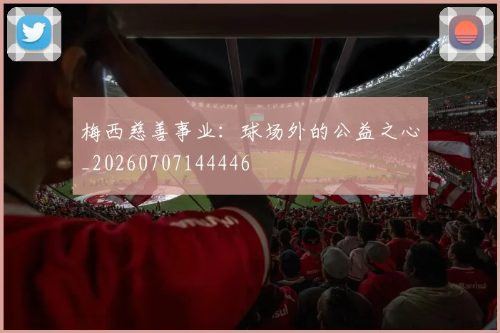 梅西慈善事业:球场外的公益之心_20260707144446
