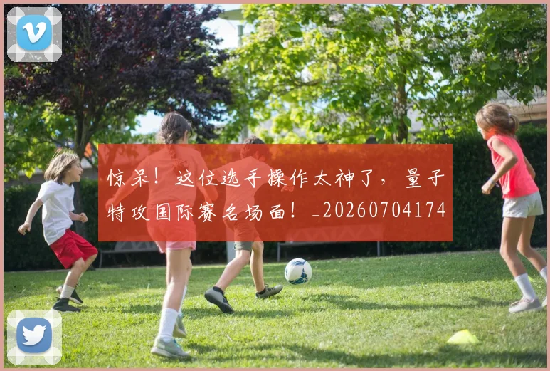 惊呆！这位选手操作太神了，量子特攻国际赛名场面！_20260704174237_20260723172617