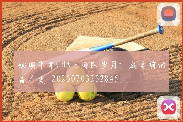 姚明早年CBA上海队岁月:成名前的奋斗史_20260703232845
