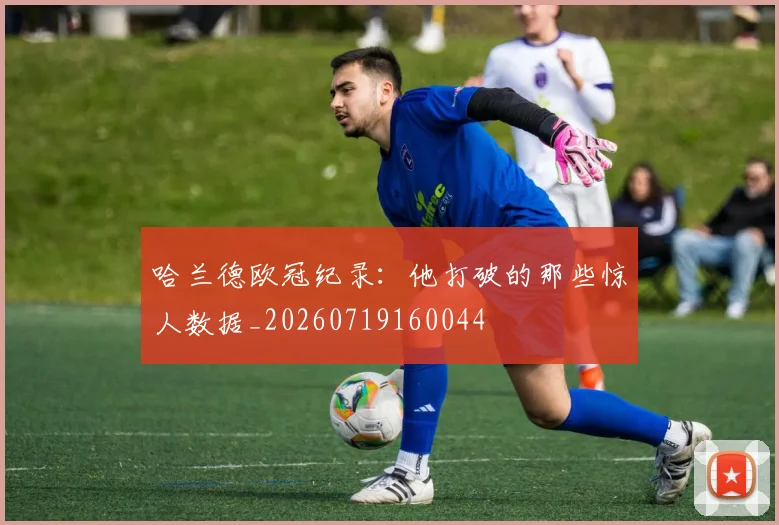 哈兰德欧冠纪录：他打破的那些惊人数据_20260719160044