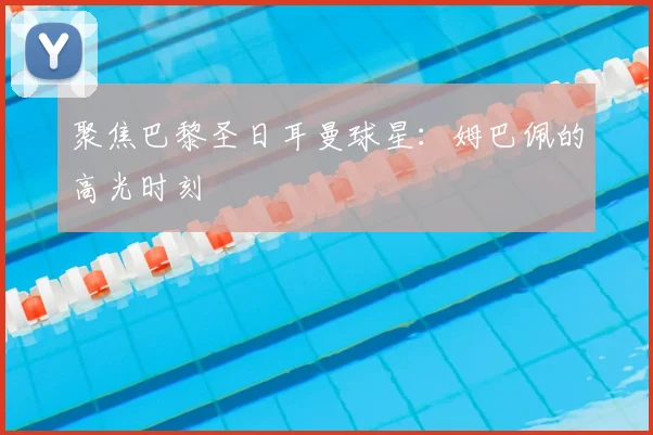 聚焦巴黎圣日耳曼球星:姆巴佩的高光时刻