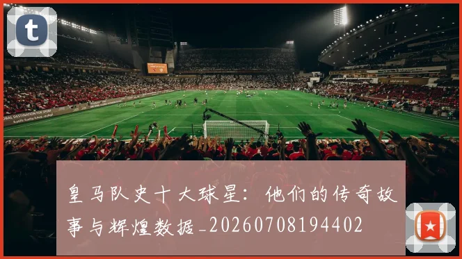 皇马队史十大球星：他们的传奇故事与辉煌数据_20260708194402