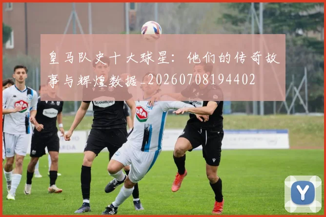 皇马队史十大球星：他们的传奇故事与辉煌数据_20260708194402