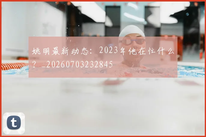 姚明最新动态：2023年他在忙什么？_20260703232845