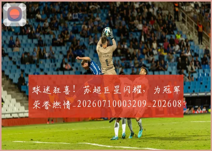 球迷狂喜！苏超巨星闪耀，为冠军荣誉燃情_20260710003209_20260802161209