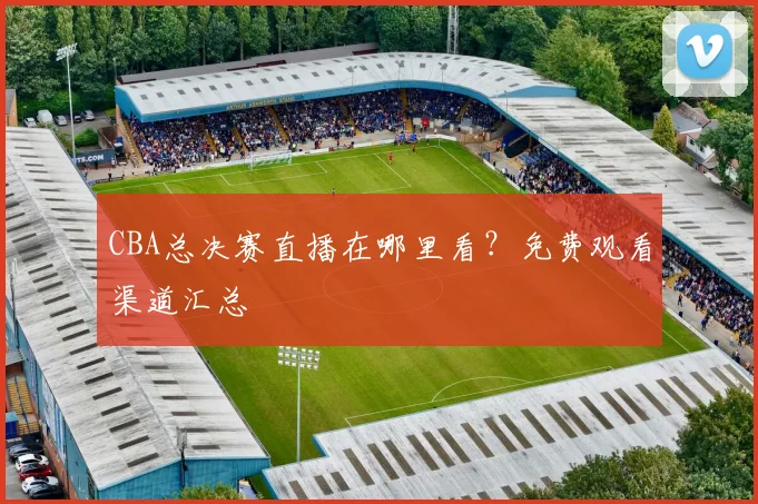 CBA总决赛直播在哪里看？免费观看渠道汇总