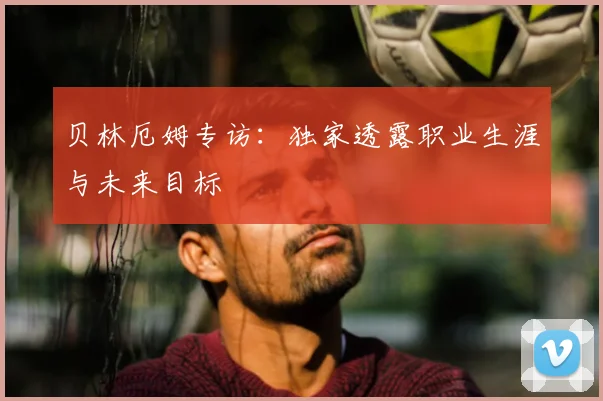 贝林厄姆专访：独家透露职业生涯与未来目标