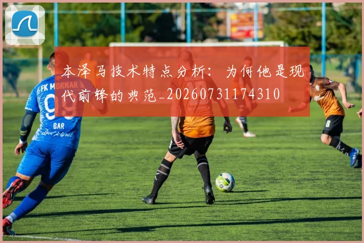 本泽马技术特点分析：为何他是现代前锋的典范_20260731174310