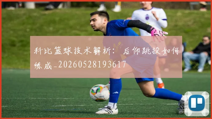 科比篮球技术解析：后仰跳投如何练成_20260528193617