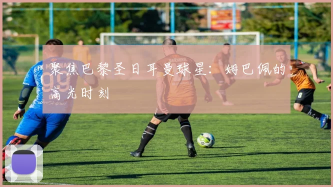 聚焦巴黎圣日耳曼球星：姆巴佩的高光时刻