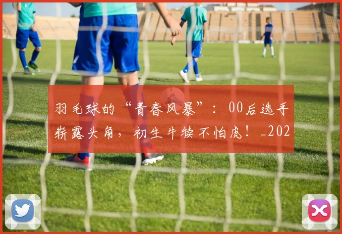 羽毛球的“青春风暴”:00后选手崭露头角,初生牛犊不怕虎!_20260710003936_20260803143645
