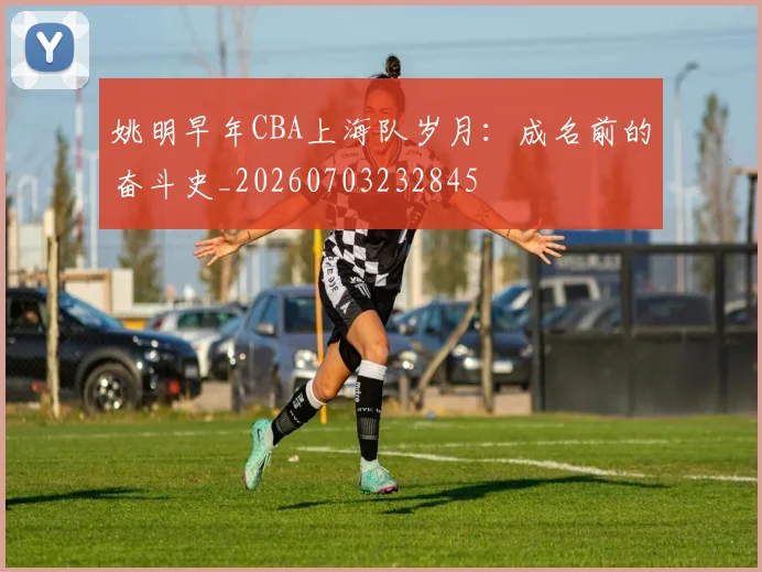 姚明早年CBA上海队岁月：成名前的奋斗史_20260703232845