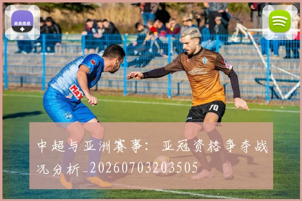 中超与亚洲赛事：亚冠资格争夺战况分析_20260703203505