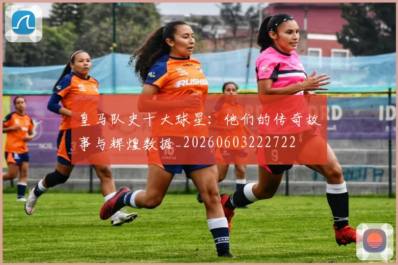 皇马队史十大球星：他们的传奇故事与辉煌数据_20260603222722