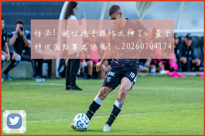 惊呆！这位选手操作太神了，量子特攻国际赛名场面！_20260704174237_20260723172617